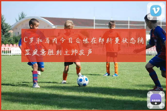 C罗和马内今日合练在即科曼状态稍显疲惫胜利主帅发声