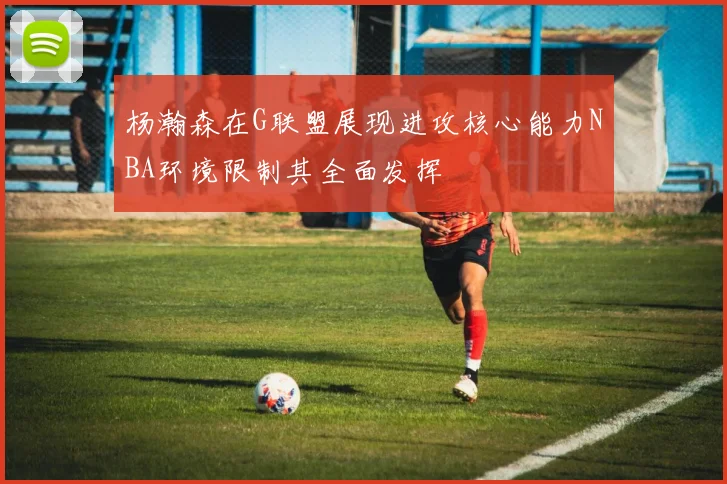 杨瀚森在G联盟展现进攻核心能力NBA环境限制其全面发挥