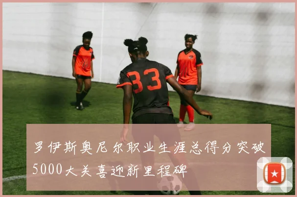 罗伊斯奥尼尔职业生涯总得分突破5000大关喜迎新里程碑
