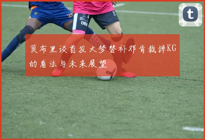 莫布里谈首发大梦替补邓肯裁掉KG的看法与未来展望
