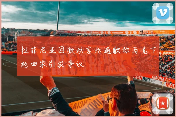 拉菲尼亚因激动言论道歉称马竞下轮回家引发争议