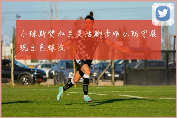 小琼斯赞加兰灵活脚步难以防守展现出色球技