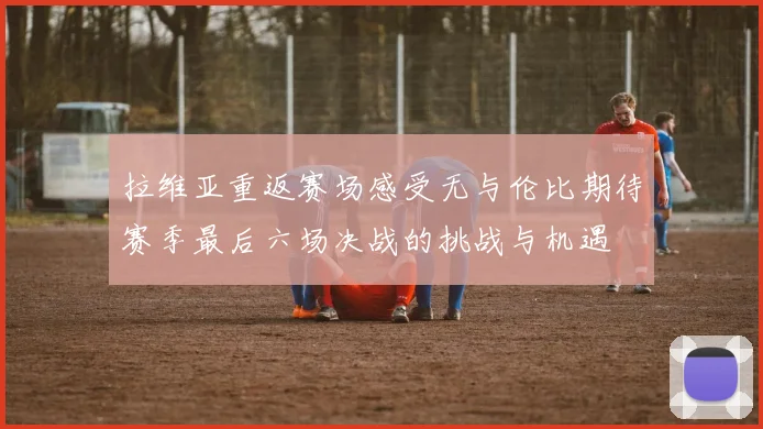 拉维亚重返赛场感受无与伦比期待赛季最后六场决战的挑战与机遇