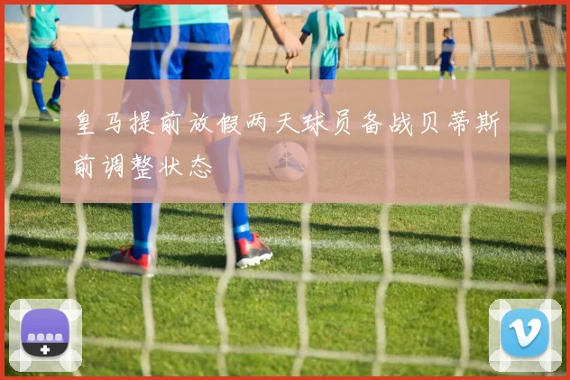 皇马提前放假两天球员备战贝蒂斯前调整状态