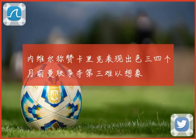 内维尔称赞卡里克表现出色三四个月前曼联争夺第三难以想象
