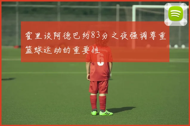 霍里谈阿德巴约83分之夜强调尊重篮球运动的重要性