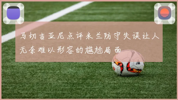 马切吉亚尼点评米兰防守失误让人无奈难以形容的尴尬局面